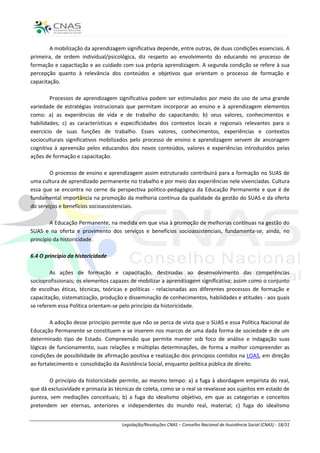 A mobilização da aprendizagem significativa depende, entre outras, de duas condições essenciais. A
primeira, de ordem individual/psicológica, diz respeito ao envolvimento do educando no processo de
formação e capacitação e ao cuidado com sua própria aprendizagem. A segunda condição se refere à sua
percepção quanto à relevância dos conteúdos e objetivos que orientam o processo de formação e
capacitação.

        Processos de aprendizagem significativa podem ser estimulados por meio do uso de uma grande
variedade de estratégias instrucionais que permitam incorporar ao ensino e à aprendizagem elementos
como: a) as experiências de vida e de trabalho do capacitando; b) seus valores, conhecimentos e
habilidades; c) as características e especificidades dos contextos locais e regionais relevantes para o
exercício de suas funções de trabalho. Esses valores, conhecimentos, experiências e contextos
socioculturais significativos mobilizados pelo processo de ensino e aprendizagem servem de ancoragem
cognitiva à apreensão pelos educandos dos novos conteúdos, valores e experiências introduzidos pelas
ações de formação e capacitação.

        O processo de ensino e aprendizagem assim estruturado contribuirá para a formação no SUAS de
uma cultura de aprendizado permanente no trabalho e por meio das experiências nele vivenciadas. Cultura
essa que se encontra no cerne da perspectiva político-pedagógica da Educação Permanente e que é de
fundamental importância na promoção da melhoria contínua da qualidade da gestão do SUAS e da oferta
do serviços e benefícios socioassistenciais.

        A Educação Permanente, na medida em que visa à promoção de melhorias contínuas na gestão do
SUAS e na oferta e provimento dos serviços e benefícios socioassistenciais, fundamenta-se, ainda, no
princípio da historicidade.

6.4 O princípio da historicidade

        As ações de formação e capacitação, destinadas ao desenvolvimento das competências
socioprofissionais; os elementos capazes de mobilizar a aprendizagem significativa; assim como o conjunto
de escolhas éticas, técnicas, teóricas e políticas - relacionadas aos diferentes processos de formação e
capacitação, sistematização, produção e disseminação de conhecimentos, habilidades e atitudes - aos quais
se referem essa Política orientam-se pelo princípio da historicidade.

        A adoção desse princípio permite que não se perca de vista que o SUAS e essa Política Nacional de
Educação Permanente se constituem e se inserem nos marcos de uma dada forma de sociedade e de um
determinado tipo de Estado. Compreensão que permite manter sob foco de análise e indagação suas
lógicas de funcionamento, suas relações e múltiplas determinações, de forma a melhor compreender as
condições de possibilidade de afirmação positiva e realização dos princípios contidos na LOAS, em direção
ao fortalecimento e consolidação da Assistência Social, enquanto política pública de direito.

       O princípio da historicidade permite, ao mesmo tempo: a) a fuga à abordagem empirista do real,
que dá exclusividade e primazia às técnicas de coleta, como se o real se revelasse aos sujeitos em estado de
pureza, sem mediações conceituais; b) a fuga do idealismo objetivo, em que as categorias e conceitos
pretendem ser eternas, anteriores e independentes do mundo real, material; c) fuga do idealismo


                                      Legislação/Resoluções CNAS – Conselho Nacional de Assistência Social (CNAS) - 18/31
 