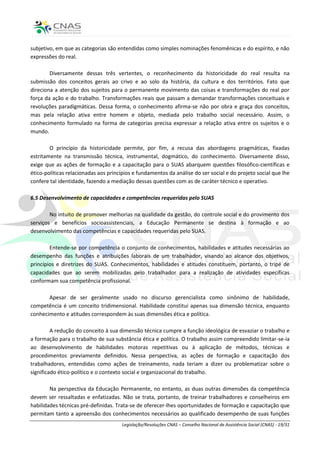 subjetivo, em que as categorias são entendidas como simples nominações fenomênicas e do espírito, e não
expressões do real.

        Diversamente dessas três vertentes, o reconhecimento da historicidade do real resulta na
submissão dos conceitos gerais ao crivo e ao solo da história, da cultura e dos territórios. Fato que
direciona a atenção dos sujeitos para o permanente movimento das coisas e transformações do real por
força da ação e do trabalho. Transformações reais que passam a demandar transformações conceituais e
revoluções paradigmáticas. Dessa forma, o conhecimento afirma-se não por obra e graça dos conceitos,
mas pela relação ativa entre homem e objeto, mediada pelo trabalho social necessário. Assim, o
conhecimento formulado na forma de categorias precisa expressar a relação ativa entre os sujeitos e o
mundo.

        O princípio da historicidade permite, por fim, a recusa das abordagens pragmáticas, fixadas
estritamente na transmissão técnica, instrumental, dogmático, do conhecimento. Diversamente disso,
exige que as ações de formação e a capacitação para o SUAS abarquem questões filosófico-científicas e
ético-políticas relacionadas aos princípios e fundamentos da análise do ser social e do projeto social que lhe
confere tal identidade, fazendo a mediação dessas questões com as de caráter técnico e operativo.

6.5 Desenvolvimento de capacidades e competências requeridas pelo SUAS

        No intuito de promover melhorias na qualidade da gestão, do controle social e do provimento dos
serviços e benefícios socioassistenciais, a Educação Permanente se destina à formação e ao
desenvolvimento das competências e capacidades requeridas pelo SUAS.

        Entende-se por competência o conjunto de conhecimentos, habilidades e atitudes necessárias ao
desempenho das funções e atribuições laborais de um trabalhador, visando ao alcance dos objetivos,
princípios e diretrizes do SUAS. Conhecimentos, habilidades e atitudes constituem, portanto, o tripé de
capacidades que ao serem mobilizadas pelo trabalhador para a realização de atividades específicas
conformam sua competência profissional.

       Apesar de ser geralmente usado no discurso gerencialista como sinônimo de habilidade,
competência é um conceito tridimensional. Habilidade constitui apenas sua dimensão técnica, enquanto
conhecimento e atitudes correspondem às suas dimensões ética e política.

         A redução do conceito à sua dimensão técnica cumpre a função ideológica de esvaziar o trabalho e
a formação para o trabalho de sua substância ética e política. O trabalho assim compreendido limitar-se-ia
ao desenvolvimento de habilidades motoras repetitivas ou à aplicação de métodos, técnicas e
procedimentos previamente definidos. Nessa perspectiva, as ações de formação e capacitação dos
trabalhadores, entendidas como ações de treinamento, nada teriam a dizer ou problematizar sobre o
significado ético-político e o contexto social e organizacional do trabalho.

        Na perspectiva da Educação Permanente, no entanto, as duas outras dimensões da competência
devem ser ressaltadas e enfatizadas. Não se trata, portanto, de treinar trabalhadores e conselheiros em
habilidades técnicas pré-definidas. Trata-se de oferecer-lhes oportunidades de formação e capacitação que
permitam tanto a apreensão dos conhecimentos necessários ao qualificado desempenho de suas funções
                                      Legislação/Resoluções CNAS – Conselho Nacional de Assistência Social (CNAS) - 19/31
 
