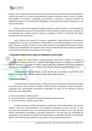 laborais, como a construção de conhecimentos novos, que permitam a melhoria contínua da qualidade do
trabalho que realiza e seu próprio desenvolvimento enquanto profissional, pessoa humana e cidadão.
Oportunidades de formação e capacitação que permitam a consciente e sistemática reflexão dos
trabalhadores quanto ao conteúdo teórico-metodológico e ético-político das atitudes subjacentes às suas
práticas profissionais.

        Dadas as características próprias do trabalho realizado no âmbito do SUAS, o estranhamento por
parte dos trabalhadores quanto ao contexto histórico, social, econômico e político em que é realizado e ao
seu significado ético e político resulta em prejuízo à qualidade do Sistema e à efetivação dos direitos
socioassistenciais por ele providos.

         Assim, requer-se do processo de formação e capacitação o desenvolvimento de competências
socioprofissionais, ou seja, de competências compreendidas na sua tridimensionalidade: técnica, ética e
política. Requer-se também o fomento de uma cultura baseada na valorização da permanente e contínua
avaliação, pelos trabalhadores, dos impactos sociais, éticos e políticos gerados pelos processos de trabalho
e pelas práticas profissionais nos quais figuram como sujeitos.

7. PERCURSOS FORMATIVOS E AÇÕES DE FORMAÇÃO E CAPACITAÇÃO

        No processo de implementação e operacionalização desta Política poderão ser utilizadas as
modalidades de educação presencial e a distância (EAD). Recomenda-se, no entanto, que na oferta de
ações de formação e capacitação de média e longa duração pela modalidade de EAD sejam previstos e
realizados encontros presenciais com o mínimo de 10% (dez por cento) da carga horária total do curso.

         Independentemente da modalidade, as ações de formação e capacitação compreendidas nessa
Política serão organizadas e ofertadas segundo a noção de Percursos Formativos.

7.1 Percursos formativos

        Tomando por base a função de gestão, a função de provimento dos serviços e benefícios e a função
de controle social, a partir das quais o trabalho no SUAS é alocado e mobilizado, as ações de formação e
capacitação aqui compreendidas encontram-se organizadas em torno de três diferentes Percursos
Formativos, assim denominados:

a) Percurso Formativo – Gestão do SUAS;
b) Percurso Formativo – Provimento de Serviços e Benefícios Socioassistenciais;
c) Percurso Formativo – Controle Social do SUAS.

        A noção de Percurso Formativo corresponde ao conceito de trilha de aprendizagem. Esse conceito
evidencia uma forma de desenvolvimento de competências profissionais na qual o percurso ou trilha
construída pelo participante para o seu desenvolvimento profissional resultam, de um lado, das suas
próprias conveniências, necessidades e aspirações profissionais; e de outro lado, das necessidades da
organização na qual trabalha, da avaliação do seu desempenho na realização da função e das atividades
que lhes são incumbidas, das competências que já possui e das que necessita desenvolver.


                                      Legislação/Resoluções CNAS – Conselho Nacional de Assistência Social (CNAS) - 20/31
 