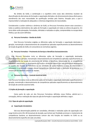 No âmbito do SUAS, a combinação e o equilíbrio entre esses dois elementos resultam da
diversificação de alternativas de formação e capacitação ofertadas e do direcionamento dessa oferta para o
atendimento das reais necessidades de qualificação sentidas pelo Sistema. Situação para a qual é
imprescindível a realização de adequados e criteriosos diagnósticos de necessidades.

Considerando o caráter sistêmico e dinâmico do SUAS, os Percursos Formativos devem estar acessíveis a
todos os públicos destinatários das ações de formação e capacitação em todas as esferas de governo. Em
torno deles serão planejadas, formatadas, ofertadas e realizadas as ações, compreendidas no escopo desta
Política, que são assim definidos:

   a) Percurso Formativo – Gestão do SUAS:

       Este Percurso Formativo engloba as diferentes ações de formação e capacitação destinadas à
geração, manutenção e desenvolvimento de competências aplicadas especificamente ao desenvolvimento
da função de gestão do SUAS, em consonância às normativas vigentes.

   b) Percurso Formativo – Provimento de Serviços e Benefícios Socioassistenciais:

     Este Percurso Formativo inclui as diferentes ações de formação e capacitação destinadas
especificamente à geração, manutenção e desenvolvimento de competências aplicadas especificamente ao
desenvolvimento da função de provimento de serviços e benefícios, relacionadas às: a) competências
individuais relacionadas ao desempenho da função e atribuição laboral que cada profissional desempenha
no quadro das Equipes de Referência ou nas atividades de apoio finalístico a estas; b) relacionadas à
articulação e combinação sinérgica dessas competências individuais para a resolução de problemas e a
consecução de objetivos comuns às equipes.

   c) Percurso Formativo – Controle Social do SUAS:

Este Percurso Formativo inclui as diferentes ações de formação e capacitação destinadas especificamente à
geração, manutenção e desenvolvimento de competências aplicadas especificamente ao desenvolvimento
da função de controle social do SUAS.

7.2 Ações de formação e capacitação

       Como parte de cada um dos Percursos Formativos definidos nessa Política, admitir-se-á a
concepção, oferta e realização dos tipos de ação de formação e capacitação definidos a seguir.

7.2.1 Tipos de ação de capacitação

   a) Capacitação Introdutória:

       Sob essa denominação poderão ser concebidas, ofertadas e realizadas ações de capacitação com
carga horária entre 20 e 40 horas/aula de duração, que tenham por finalidade promover o nivelamento de
competências basilares ao desenvolvimento comum das três funções do trabalho no SUAS ou ao
desenvolvimento específico de cada uma delas.
                                      Legislação/Resoluções CNAS – Conselho Nacional de Assistência Social (CNAS) - 21/31
 