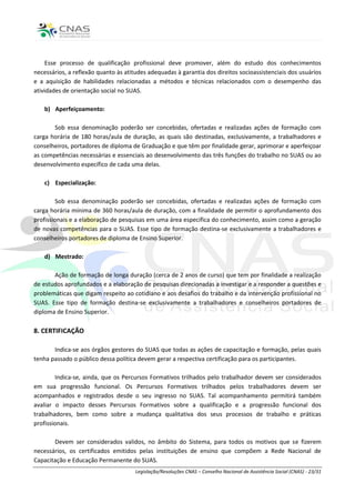 Esse processo de qualificação profissional deve promover, além do estudo dos conhecimentos
necessários, a reflexão quanto às atitudes adequadas à garantia dos direitos socioassistenciais dos usuários
e a aquisição de habilidades relacionadas a métodos e técnicas relacionados com o desempenho das
atividades de orientação social no SUAS.

    b) Aperfeiçoamento:

       Sob essa denominação poderão ser concebidas, ofertadas e realizadas ações de formação com
carga horária de 180 horas/aula de duração, as quais são destinadas, exclusivamente, a trabalhadores e
conselheiros, portadores de diploma de Graduação e que têm por finalidade gerar, aprimorar e aperfeiçoar
as competências necessárias e essenciais ao desenvolvimento das três funções do trabalho no SUAS ou ao
desenvolvimento específico de cada uma delas.

    c) Especialização:

        Sob essa denominação poderão ser concebidas, ofertadas e realizadas ações de formação com
carga horária mínima de 360 horas/aula de duração, com a finalidade de permitir o aprofundamento dos
profissionais e a elaboração de pesquisas em uma área específica do conhecimento, assim como a geração
de novas competências para o SUAS. Esse tipo de formação destina-se exclusivamente a trabalhadores e
conselheiros portadores de diploma de Ensino Superior.

    d) Mestrado:

       Ação de formação de longa duração (cerca de 2 anos de curso) que tem por finalidade a realização
de estudos aprofundados e a elaboração de pesquisas direcionadas a investigar e a responder a questões e
problemáticas que digam respeito ao cotidiano e aos desafios do trabalho e da intervenção profissional no
SUAS. Esse tipo de formação destina-se exclusivamente a trabalhadores e conselheiros portadores de
diploma de Ensino Superior.

8. CERTIFICAÇÃO

       Indica-se aos órgãos gestores do SUAS que todas as ações de capacitação e formação, pelas quais
tenha passado o público dessa política devem gerar a respectiva certificação para os participantes.

        Indica-se, ainda, que os Percursos Formativos trilhados pelo trabalhador devem ser considerados
em sua progressão funcional. Os Percursos Formativos trilhados pelos trabalhadores devem ser
acompanhados e registrados desde o seu ingresso no SUAS. Tal acompanhamento permitirá também
avaliar o impacto desses Percursos Formativos sobre a qualificação e a progressão funcional dos
trabalhadores, bem como sobre a mudança qualitativa dos seus processos de trabalho e práticas
profissionais.

       Devem ser considerados validos, no âmbito do Sistema, para todos os motivos que se fizerem
necessários, os certificados emitidos pelas instituições de ensino que compõem a Rede Nacional de
Capacitação e Educação Permanente do SUAS.
                                      Legislação/Resoluções CNAS – Conselho Nacional de Assistência Social (CNAS) - 23/31
 
