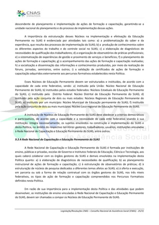 descendente de planejamento e implementação de ações de formação e capacitação, garantindo-se a
unidade nacional do planejamento e do processo de implementação dessas ações.

         A importância da estruturação desses Núcleos na implementação e efetivação da Educação
Permanente no SUAS é evidenciada por atividades tais como: a) a problematização do saber e da
experiência, que resulta dos processos de implementação do SUAS; b) a produção de conhecimentos sobre
os diferentes aspectos do trabalho e do controle social no SUAS; c) a elaboração de diagnósticos de
necessidades de qualificação dos trabalhadores; d) a organização de observatórios de práticas profissionais;
e) a sistematização de experiências de gestão e provimento de serviços e benefícios; f) o planejamento de
ações de formação e capacitação; g) o acompanhamento das ações de formação e capacitação realizadas;
h) a socialização e disseminação das informações e conhecimentos produzidos, por meio da realização de
fóruns, jornadas, seminários, entre outros; i) a validação de certificados de ações de formação e
capacitação adquiridos externamente aos percursos formativos estabelecidos nesta Política.

         Esses Núcleos de Educação Permanente devem ser estruturados e instituídos, de acordo com a
capacidade de cada ente federativo, sendo: a) instituído pela União: Núcleo Nacional de Educação
Permanente do SUAS; b) instituídos pelos estados federados: Núcleos Estaduais de Educação Permanente
do SUAS; c) instituído pelo Distrito Federal: Núcleo Distrital de Educação Permanente do SUAS; d)
instituído pela ação conjunta de dois ou mais estados: Núcleos Regionais de Educação Permanente do
SUAS; e) instituído por um município: Núcleo Municipal de Educação permanente do SUAS; f) instituído
pela ação conjunta de dois ou mais municípios: Núcleo Loco-regional de Educação Permanente do SUAS.

         A instituição de Núcleos de Educação Permanente do SUAS deve obedecer a critérios democráticos
e participativos, de acordo com a capacidade e a necessidade de cada ente federativo visando à sua
instituição. Integra necessariamente, os sujeitos envolvidos na construção e implementação do SUAS e
desta Política, no âmbito do respectivo território: gestores, trabalhadores, usuários, instituições vinculadas
à Rede Nacional de Capacitação e Educação Permanente do SUAS, entre outros.

9.3 A Rede Nacional de Capacitação e Educação Permanente do SUAS

         A Rede Nacional de Capacitação e Educação Permanente do SUAS é formada por instituições de
ensino, públicas e privadas, escolas de Governo e Institutos Federais de Educação, Ciência e Tecnologia, aos
quais caberá colaborar com os órgãos gestores do SUAS e demais envolvidos na implementação desta
Política quanto: a) à elaboração de diagnósticos de necessidades de qualificação; b) ao planejamento
instrucional de ações de formação e capacitação; c) à estruturação de observatórios de práticas; d) à
estruturação de núcleos de pesquisa dedicados a diferentes temas afetos ao SUAS; e) à oferta e execução,
em parceria ou sob a forma de relação contratual com os órgãos gestores do SUAS, nos três níveis
federativos, os tipos de ação de formação e capacitação compreendidos nos Percursos Formativos
definidos nesta Política.

       Em razão de sua importância para a implementação desta Política e das atividades que podem
desenvolver, as instituições de ensino vinculadas à Rede Nacional de Capacitação e Educação Permanente
do SUAS, devem ser chamadas a compor os Núcleos de Educação Permanente do SUAS.



                                      Legislação/Resoluções CNAS – Conselho Nacional de Assistência Social (CNAS) - 25/31
 