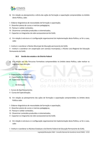 b) Em relação ao planejamento e oferta das ações de formação e capacitação compreendidas no âmbito
   desta Política, cabe:

I - Elaborar diagnósticos de necessidades de formação e capacitação;
II - Desenhar planos de cursos e matrizes pedagógicas;
III - Pactuar e validar conteúdos;
IV - Disseminar conteúdos produzidos e sistematizados;
V - Capacitar os integrantes da rede socioassistencial do SUAS.

c) Em relação à estrutura e à configuração organizacional de implementação desta Política, se for o caso,
   cabe:

I - Instituir e coordenar o Núcleo Municipal de Educação permanente do SUAS;
II - Instituir e coordenar em cooperação com outro(s) município(s), o Núcleo Loco-Regional de Educação
Permanente do SUAS.

        10.3    Gestão dos estados e do Distrito Federal

a) Em relação aos três Percursos Formativos compreendidos no âmbito desta Política, cabe realizar os
   seguintes tipos de ação:

    o   De capacitação:

I - Capacitações Introdutórias;
II - Capacitações de Atualização;
III - Supervisão Técnica.

    o   De formação:

I - Cursos de Aperfeiçoamento;
II - Cursos de Especialização;

b) Em relação ao planejamento das ações de formação e capacitação compreendidas no âmbito desta
   Política cabe:

I - Elaborar diagnósticos de necessidades de formação e capacitação;
II - Desenhar planos de cursos e matrizes pedagógicas;
III - Pactuar e validar conteúdos;
IV - Disseminar conteúdos produzidos e sistematizados;
V - Capacitar os integrantes da rede socioassistencial do SUAS.

c) Em relação à estrutura e à configuração organizacional de implementação desta Política, se for o caso,
   cabe:

I - Instituir e coordenar os Núcleos Estaduais e do Distrito Federal de Educação Permanente do SUAS;
                                     Legislação/Resoluções CNAS – Conselho Nacional de Assistência Social (CNAS) - 27/31
 