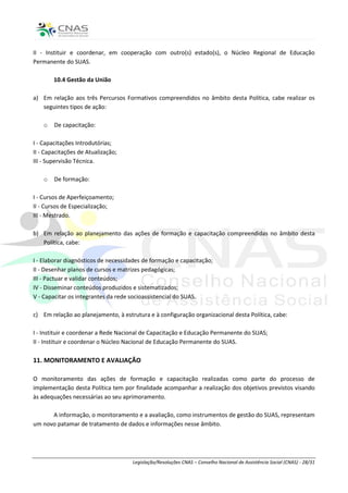 II - Instituir e coordenar, em cooperação com outro(s) estado(s), o Núcleo Regional de Educação
Permanente do SUAS.

        10.4 Gestão da União

a) Em relação aos três Percursos Formativos compreendidos no âmbito desta Política, cabe realizar os
   seguintes tipos de ação:

    o   De capacitação:

I - Capacitações Introdutórias;
II - Capacitações de Atualização;
III - Supervisão Técnica.

    o   De formação:

I - Cursos de Aperfeiçoamento;
II - Cursos de Especialização;
III - Mestrado.

b) Em relação ao planejamento das ações de formação e capacitação compreendidas no âmbito desta
   Política, cabe:

I - Elaborar diagnósticos de necessidades de formação e capacitação;
II - Desenhar planos de cursos e matrizes pedagógicas;
III - Pactuar e validar conteúdos;
IV - Disseminar conteúdos produzidos e sistematizados;
V - Capacitar os integrantes da rede socioassistencial do SUAS.

c) Em relação ao planejamento, à estrutura e à configuração organizacional desta Política, cabe:

I - Instituir e coordenar a Rede Nacional de Capacitação e Educação Permanente do SUAS;
II - Instituir e coordenar o Núcleo Nacional de Educação Permanente do SUAS.

11. MONITORAMENTO E AVALIAÇÃO

O monitoramento das ações de formação e capacitação realizadas como parte do processo de
implementação desta Política tem por finalidade acompanhar a realização dos objetivos previstos visando
às adequações necessárias ao seu aprimoramento.

      A informação, o monitoramento e a avaliação, como instrumentos de gestão do SUAS, representam
um novo patamar de tratamento de dados e informações nesse âmbito.




                                     Legislação/Resoluções CNAS – Conselho Nacional de Assistência Social (CNAS) - 28/31
 