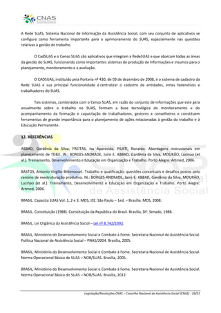 A Rede SUAS, Sistema Nacional de Informação da Assistência Social, com seu conjunto de aplicativos se
configura como ferramenta importante para o aprimoramento do SUAS, especialmente nas questões
relativas à gestão do trabalho.

        O CadSUAS e o Censo SUAS são aplicativos que integram a RedeSUAS e que abarcam todas as áreas
da gestão do SUAS, funcionando como importantes sistemas de produção de informações e insumos para o
planejamento, monitoramento e a avaliação.

        O CADSUAS, instituído pela Portaria nº 430, de 03 de dezembro de 2008, é o sistema de cadastro da
Rede SUAS e sua principal funcionalidade é centralizar o cadastro de entidades, entes federativos e
trabalhadores do SUAS.

       Tais sistemas, combinados com o Censo SUAS, em razão do conjunto de informações que este gera
anualmente sobre o trabalho no SUAS, formam a base tecnológica do monitoramento e do
acompanhamento da formação e capacitação de trabalhadores, gestores e conselheiros e constituem
ferramentas de grande importância para o planejamento de ações relacionadas à gestão do trabalho e à
Educação Permanente.

12. REFERÊNCIAS

ABBAD, Gardênia da Silva; FREITAS, Isa Aparecida; PILATI, Ronaldo. Abordagens instrucionais em
planejamento de TD&E. IN.: BORGES-ANDRADE, Jairo E. ABBAD, Gardênia da Silva, MOURÃO, Lucinao (et
al.). Treinamento, Desenvolvimento e Educação em Organização e Trabalho. Porto Alegre: Artmed, 2006.

BASTOS, Antonio Virgílio Bittencourt. Trabalho e qualificação: questões conceituais e desafios postos pelo
cenário de reestruturação produtiva. IN.: BORGES-ANDRADE, Jairo E. ABBAD, Gardênia da Silva, MOURÃO,
Lucinao (et al.). Treinamento, Desenvolvimento e Educação em Organização e Trabalho. Porto Alegre:
Artmed, 2006.

BRASIL. Capacita SUAS Vol. 1, 2 e 3. MDS, IEE. São Paulo – 1ed. – Brasília: MDS, 2008.

BRASIL. Constituição (1988). Constituição da República do Brasil. Brasília, DF: Senado, 1988.

BRASIL. Lei Orgânica da Assistência Social – Lei nº 8.742/1993.

BRASIL, Ministério do Desenvolvimento Social e Combate à Fome. Secretaria Nacional de Assistência Social.
Política Nacional de Assistência Social – PNAS/2004. Brasília, 2005.

BRASIL, Ministério do Desenvolvimento Social e Combate à Fome. Secretaria Nacional de Assistência Social.
Norma Operacional Básica do SUAS – NOB/SUAS. Brasília, 2005.

BRASIL, Ministério do Desenvolvimento Social e Combate à Fome. Secretaria Nacional de Assistência Social.
Norma Operacional Básica do SUAS – NOB/SUAS. Brasília, 2012.



                                      Legislação/Resoluções CNAS – Conselho Nacional de Assistência Social (CNAS) - 29/31
 