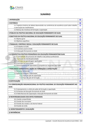 SUMÁRIO

1 INTRODUÇÃO                                                                                                        03

2 HISTÓRICO                                                                                                         05
      2.1 Trajetória histórica do debate desenvolvido nas conferências de assistência social sobre trabalho         06
      e valorização dos trabalhadores
      2.2 Balanço das iniciativas de formação e capacitação                                                         10

3 PÚBLICO DA POLÍTICA NACIONAL DE EDUCAÇÃO PERMANENTE DO SUAS                                                       11

4 OBJETIVOS DA POLÍTICA NACIONAL DE EDUCAÇÃO PERMANENTE DO SUAS                                                     11
      4.1 Objetivo geral                                                                                            11
      4.2 Objetivos específicos                                                                                     11

5 TRABALHO, CONTROLE SOCIAL E EDUCAÇÃO PERMANENTE NO SUAS                                                           12
      5.1 O trabalho no SUAS                                                                                        12
      5.2 O controle social no SUAS                                                                                 14
      5.3 A Educação Permanente no SUAS                                                                             15

6 A PERSPECTIVA POLÍTICO-PEDAGÓGICA DA EDUCAÇÃO PERMANENTENO SUAS                                                   16
      6.1 A centralidade dos processos de trabalho e das práticas profissionais                                     16
      6.2. O princípio da interdisciplinaridade                                                                     17
      6.3 O princípio da aprendizagem significativa                                                                 17
      6.4 O princípio da historicidade                                                                              18
      6.5 Desenvolvimento de capacidades e competências requeridas pelo SUAS                                        19

7 PERCURSOS FORMATIVOS E AÇÕES DE FORMAÇÃO E CAPACITAÇÃO                                                            20
      7.1 Percursos formativos                                                                                      20
      7.2 Ações de formação e capacitação                                                                           21
               7.2.1 Tipos de ação de capacitação                                                                   21
               7.2.2 Tipos de ação de formação                                                                      22

8 CERTIFICAÇÃO                                                                                                      23

9 A CONFIGURAÇÃO ORGANIZACIONAL DA POLÍTICA NACIONAL DE EDUCAÇÃO PERMANENTE NO                                      24
SUAS
      9.1 O planejamento e a oferta de ações de formação e capacitação                                              24
      9.2 Os Núcleos de Educação Permanente do SUAS                                                                 24
      9.3 A Rede Nacional de Capacitação e Educação Permanente do SUAS                                              25

10 RESPONSABILIDADES DOS ENTES FEDERADOS                                                                            26
      10.1 Gestão compartilhada                                                                                     26
      10.2 Gestão dos municípios                                                                                    26
      10.3 Gestão dos estados e do Distrito Federal                                                                 27
      10.4 Gestão da União                                                                                          28

11 MONITORAMENTO E AVALIAÇÃO                                                                                        28
12 REFERÊNCIAS                                                                                                      29



                                                        Legislação – Conselho Nacional de Assistência Social (CNAS) - 3/32
 