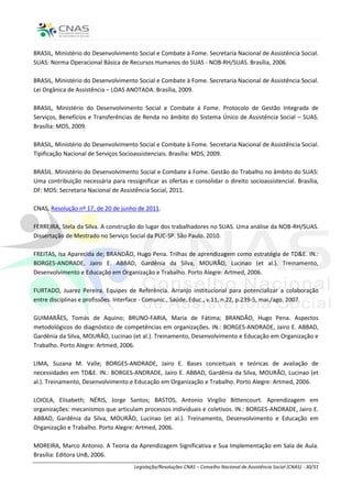 BRASIL, Ministério do Desenvolvimento Social e Combate à Fome. Secretaria Nacional de Assistência Social.
SUAS: Norma Operacional Básica de Recursos Humanos do SUAS - NOB-RH/SUAS. Brasília, 2006.

BRASIL, Ministério do Desenvolvimento Social e Combate à Fome. Secretaria Nacional de Assistência Social.
Lei Orgânica de Assistência – LOAS ANOTADA. Brasília, 2009.

BRASIL, Ministério do Desenvolvimento Social e Combate à Fome. Protocolo de Gestão Integrada de
Serviços, Benefícios e Transferências de Renda no âmbito do Sistema Único de Assistência Social – SUAS.
Brasília: MDS, 2009.

BRASIL, Ministério do Desenvolvimento Social e Combate à Fome. Secretaria Nacional de Assistência Social.
Tipificação Nacional de Serviços Socioassistenciais. Brasília: MDS, 2009.

BRASIL. Ministério do Desenvolvimento Social e Combate à Fome. Gestão do Trabalho no âmbito do SUAS:
Uma contribuição necessária para ressignificar as ofertas e consolidar o direito socioassistencial. Brasília,
DF: MDS: Secretaria Nacional de Assistência Social, 2011.

CNAS, Resolução nº 17, de 20 de junho de 2011.

FERREIRA, Stela da Silva. A construção do lugar dos trabalhadores no SUAS. Uma análise da NOB-RH/SUAS.
Dissertação de Mestrado no Serviço Social da PUC-SP. São Paulo. 2010.

FREITAS, Isa Aparecida de; BRANDÃO, Hugo Pena. Trilhas de aprendizagem como estratégia de TD&E. IN.:
BORGES-ANDRADE, Jairo E. ABBAD, Gardênia da Silva, MOURÃO, Lucinao (et al.). Treinamento,
Desenvolvimento e Educação em Organização e Trabalho. Porto Alegre: Artmed, 2006.

FURTADO, Juarez Pereira. Equipes de Referência. Arranjo institucional para potencializar a colaboração
entre disciplinas e profissões. Interface - Comunic., Saúde, Educ., v.11, n.22, p.239-5, mai./ago. 2007.

GUIMARÃES, Tomás de Aquino; BRUNO-FARIA, Maria de Fátima; BRANDÃO, Hugo Pena. Aspectos
metodológicos do diagnóstico de competências em organizações. IN.: BORGES-ANDRADE, Jairo E. ABBAD,
Gardênia da Silva, MOURÃO, Lucinao (et al.). Treinamento, Desenvolvimento e Educação em Organização e
Trabalho. Porto Alegre: Artmed, 2006.

LIMA, Suzana M. Valle; BORGES-ANDRADE, Jairo E. Bases conceituais e teóricas de avaliação de
necessidades em TD&E. IN.: BORGES-ANDRADE, Jairo E. ABBAD, Gardênia da Silva, MOURÃO, Lucinao (et
al.). Treinamento, Desenvolvimento e Educação em Organização e Trabalho. Porto Alegre: Artmed, 2006.

LOIOLA, Elisabeth; NÉRIS, Jorge Santos; BASTOS, Antonio Virgílio Bittencourt. Aprendizagem em
organizações: mecanismos que articulam processos individuais e coletivos. IN.: BORGES-ANDRADE, Jairo E.
ABBAD, Gardênia da Silva, MOURÃO, Lucinao (et al.). Treinamento, Desenvolvimento e Educação em
Organização e Trabalho. Porto Alegre: Artmed, 2006.

MOREIRA, Marco Antonio. A Teoria da Aprendizagem Significativa e Sua Implementação em Sala de Aula.
Brasília: Editora UnB, 2006.
                                      Legislação/Resoluções CNAS – Conselho Nacional de Assistência Social (CNAS) - 30/31
 