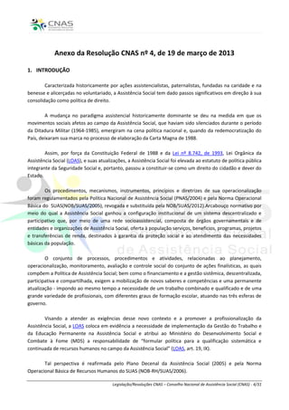 Anexo da Resolução CNAS nº 4, de 19 de março de 2013

1. INTRODUÇÃO

        Caracterizada historicamente por ações assistencialistas, paternalistas, fundadas na caridade e na
benesse e alicerçadas no voluntariado, a Assistência Social tem dado passos significativos em direção à sua
consolidação como política de direito.

        A mudança no paradigma assistencial historicamente dominante se deu na medida em que os
movimentos sociais afetos ao campo da Assistência Social, que haviam sido silenciados durante o período
da Ditadura Militar (1964-1985), emergiram na cena política nacional e, quando da redemocratização do
País, deixaram sua marca no processo de elaboração da Carta Magna de 1988.

        Assim, por força da Constituição Federal de 1988 e da Lei nº 8.742, de 1993, Lei Orgânica da
Assistência Social (LOAS), e suas atualizações, a Assistência Social foi elevada ao estatuto de política pública
integrante da Seguridade Social e, portanto, passou a constituir-se como um direito do cidadão e dever do
Estado.

        Os procedimentos, mecanismos, instrumentos, princípios e diretrizes de sua operacionalização
foram regulamentados pela Política Nacional de Assistência Social (PNAS/2004) e pela Norma Operacional
Básica do SUAS(NOB/SUAS/2005), revogada e substituída pela NOB/SUAS/2012).Arcabouço normativo por
meio do qual a Assistência Social ganhou a configuração institucional de um sistema descentralizado e
participativo que, por meio de uma rede socioassistencial, composta de órgãos governamentais e de
entidades e organizações de Assistência Social, oferta à população serviços, benefícios, programas, projetos
e transferências de renda, destinados à garantia da proteção social e ao atendimento das necessidades
básicas da população.

        O conjunto de processos, procedimentos e atividades, relacionadas ao planejamento,
operacionalização, monitoramento, avaliação e controle social do conjunto de ações finalísticas, as quais
compõem a Política de Assistência Social; bem como o financiamento e a gestão sistêmica, descentralizada,
participativa e compartilhada, exigem a mobilização de novos saberes e competências e uma permanente
atualização - impondo ao mesmo tempo a necessidade de um trabalho combinado e qualificado e de uma
grande variedade de profissionais, com diferentes graus de formação escolar, atuando nas três esferas de
governo.

        Visando a atender as exigências desse novo contexto e a promover a profissionalização da
Assistência Social, a LOAS coloca em evidência a necessidade de implementação da Gestão do Trabalho e
da Educação Permanente na Assistência Social e atribui ao Ministério do Desenvolvimento Social e
Combate à Fome (MDS) a responsabilidade de “formular política para a qualificação sistemática e
continuada de recursos humanos no campo da Assistência Social” (LOAS, art. 19, IX).

       Tal perspectiva é reafirmada pelo Plano Decenal da Assistência Social (2005) e pela Norma
Operacional Básica de Recursos Humanos do SUAS (NOB-RH/SUAS/2006).

                                        Legislação/Resoluções CNAS – Conselho Nacional de Assistência Social (CNAS) - 4/31
 