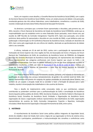 Assim, em resposta a esses desafios, o Conselho Nacional de Assistência Social (CNAS), com o apoio
da Secretaria Nacional de Assistência Social (SNAS), iniciou um amplo processo de debate e de pactuação,
envolvendo gestores das três esferas federativas, como trabalhadores, conselheiros e usuários do SUAS;
visando à elaboração do texto desta Política Nacional de Educação Permanente.

        As diretrizes e princípios que a orientam foram apresentados e discutidos, pela primeira vez, em
2011, durante o Fórum Nacional de Secretários de Estado da Assistência Social (FONSEAS), sendo que as
responsabilidades que ela estabelece entre os entes federados foram pactuadas, nesse mesmo ano, por
ocasião da 108ª Reunião da Comissão Intergestores Tripartite (CIT). Após essa pactuação, uma versão
preliminar desta política foi apresentada e discutida em uma reunião do CNAS, a qual deliberou pela sua
publicização e disseminação na VIII Conferência Nacional da Assistência Social, realizada em dezembro de
2011, bem como pela organização de uma oficina de trabalho, destinada ao aprofundamento do debate
sobre o seu conteúdo.

         A oficina, realizada em 25 de abril de 2012, contou com a participação de representantes de
Instituições de Ensino Superior das cinco regiões do País; de Associações de Ensino e Pesquisa; do Fórum
Nacional dos Trabalhadores do SUAS; de conselheiros de Assistência Social; do FONSEAS; do Colegiado
Nacional dos Gestores Municipais da Assistência Social (Congemas); de representantes das Entidades de
Classe representativas das categorias profissionais com Ensino Superior que atuam no SUAS; e de
colaboradores/especialistas. Com base no debate realizado e a fim de que fosse incorporado ao texto as
contribuições resultantes, o CNAS, por meio da Resolução nº 19, de 06 de junho de 2012, instituiu um
Grupo de Trabalho com o objetivo de sistematizar o texto final da Política Nacional de Educação
Permanente do SUAS.

         Essa Política Nacional de Educação Permanente constitui, portanto, uma resposta às demandas por
qualificação do provimento dos serviços socioassistenciais, da gestão e do controle social do SUAS, não
apenas representativa dos anseios do conjunto de sujeitos envolvidos na construção desse Sistema, mas
também de um ousado e arrojado modo de se conceber e fazer a formação de pessoas para e pelo
trabalho, visando à emancipação dos trabalhadores e dos usuários do Sistema.

        Para o desafio de implementá-la estão convocados todos os que contribuíram, estejam
contribuindo ou pretendam contribuir para a profissionalização do SUAS e consolidação da Assistência
Social enquanto política pública de direito: MDS; Secretarias Estaduais, do Distrito Federal e Municipais de
Assistência Social; Conselhos de Assistência Social; Entidades e Organizações de Assistência Social;
organizações de classe e organizações sindicais representativas dos trabalhadores do SUAS; organizações
representativas de usuários do SUAS; Comissões Intergestores Tripartite e Bipartites; Instituições
vinculadas à Rede Nacional de Capacitação e Educação Permanente do SUAS, entre outros.

2. HISTÓRICO

        O reconhecimento da Assistência Social como política pública integrante da Seguridade Social,
direito do cidadão e dever do Estado, bem como a lógica de sua organização na forma de sistema único,
descentralizado e participativo, possibilitaram a institucionalização dos conselhos e conferências como


                                       Legislação/Resoluções CNAS – Conselho Nacional de Assistência Social (CNAS) - 5/31
 