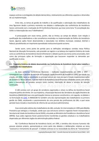 espaços centrais e privilegiados do debate democrático, relativamente aos diferentes aspectos e dimensões
de sua implementação.

         Entre eles, os temas da gestão do trabalho e da qualificação e valorização dos trabalhadores da
área figuraram desde o primeiro momento nos debates e deliberações das conferências de Assistência
Social, culminando com a realização da VIII Conferência Nacional, que teve como lema “A consolidação dos
SUAS e a Valorização dos seus Trabalhadores”.

         A preocupação com esses temas, porém, não se limitou ao campo do debate. Com relação à
qualificação dos trabalhadores e dos conselheiros envolvidos na implementação da Política de Assistência
Social, algumas ações foram desenvolvidas e executadas nos âmbitos municipal, estadual, distrital e
federal; possibilitando um importante aprendizado institucional quanto ao tema.

         Sendo assim, como ponto de partida para as definições estratégicas contidas nessa Política
Nacional de Educação Permanente, vale proceder ao registro e ao balanço da trajetória histórica do modo
como as conferências de Assistência Social enfrentaram o debate quanto aos temas acima anunciados, bem
como das principais ações de formação e capacitação que buscaram responder às demandas por
qualificação na área.

2.1 - Trajetória histórica do debate desenvolvido nas Conferências de Assistência Social sobre trabalho e
valorização dos trabalhadores

        As duas primeiras Conferências Nacionais – realizadas respectivamente em 1995 e 1997 –
convergiram com o período de extinção da Fundação Legião Brasileira de Assistência (LBA), que desde sua
criação, em 1942, havia se constituído no principal veículo por meio do qual o Estado implementava ações
de assistência. Nesse período, a gestão federal da Assistência Social financiava entidades sociais com verbas
para a manutenção de variados serviços como creches, internação de idosos e serviços de atenção
continuada.

        A LBA contava com um grupo de servidores organizados e ativos na defesa da Assistência Social
enquanto política de direito. Em sua trajetória, a Associação Nacional dos Servidores da Legião Brasileira de
Assistência (ANASELBA) teve uma participação intensa no processo constituinte e, em seguida, no debate e
na formulação da LOAS. A ANASELBA foi também uma das representações dos trabalhadores na primeira
gestão do CNAS, vocalizando o posicionamento de uma parcela dos profissionais da LBA, a qual nesse
período havia iniciado o movimento de reforma de sua estrutura administrativa.

        Essa construção coletiva dos trabalhadores da LBA, contudo, foi interrompida em 1995 pela Medida
Provisória que extinguiu a Fundação, sendo que suas estruturas central e regionais foram incorporadas à
Secretaria de Estado da Assistência Social (SEAS), vinculada ao Ministério da Previdência e Assistência Social
(MPAS). Suas sedes regionais foram posteriormente transferidas às gestões estaduais e os trabalhadores
dispersados por diferentes órgãos da administração pública federal.

       Na I Conferência Nacional de Assistência Social, em 1995, a temática dos recursos humanos não
possuía estatuto próprio, apresentando-se como parte dos debates e deliberações relativos ao tema
“assessoria e treinamento de pessoal”. O debate centrava-se na necessidade da oferta de “treinamentos”
                                       Legislação/Resoluções CNAS – Conselho Nacional de Assistência Social (CNAS) - 6/31
 
