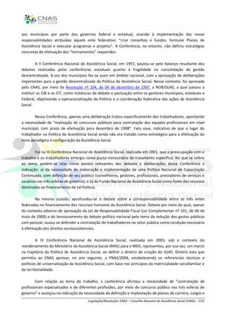 aos municípios por parte dos governos federal e estadual, visando à implementação das novas
responsabilidades atribuídas àquele ente federativo: “criar conselhos e fundos, formular Planos de
Assistência Social e executar programas e projetos”. A Conferência, no entanto, não definiu estratégias
concretas de efetivação dos “treinamentos” requeridos.

         A II Conferência Nacional de Assistência Social, em 1997, pautou-se pelo balanço resultante dos
debates realizados pelas conferências estaduais quanto à fragilidade na consolidação da gestão
descentralizada. A voz dos municípios fez-se ouvir em âmbito nacional, com a aprovação de deliberações
importantes para a gestão descentralizada da Política de Assistência Social. Nesse contexto, foi aprovada
pelo CNAS, por meio da Resolução nº 204, de 04 de dezembro de 1997, a NOB/SUAS, a qual passou a
instituir as CIB e as CIT, como instâncias de debate e pactuação entre os gestores municipais, estaduais e
Federal, objetivando a operacionalização da Política e a coordenação federativa das ações de Assistência
Social.

        Nessa Conferência, apenas uma deliberação tratou especificamente dos trabalhadores, apontando
a necessidade de “realização de concursos públicos para contratação das equipes profissionais em nível
municipal, com prazo de efetivação para dezembro de 1998”. Fato esse, indicativo de que o lugar do
trabalhador na Política de Assistência Social ainda não era tratado como estratégico para a efetivação do
novo paradigma e configuração da Assistência Social.

        Foi na III Conferência Nacional de Assistência Social, realizada em 2001, que a preocupação com o
trabalho e os trabalhadores emergiu como pauta merecedora de tratamento específico. No que se refere
ao tema, podem-se citar como pontos relevantes dos debates e deliberações dessa Conferência a
indicação: a) da necessidade de elaboração e implementação de uma Política Nacional de Capacitação
Continuada, com definição de seu público (conselheiros, gestores, profissionais, prestadores de serviços e
usuários nas três esferas de governo); e b) do Fundo Nacional de Assistência Social como fonte dos recursos
destinados ao financiamento de tal Política.

        Na mesma ocasião, aprofundou-se o debate sobre a corresponsabilidade entre os três entes
federados no financiamento dos recursos humanos da Assistência Social. Debate por meio do qual, apesar
do contexto adverso de aprovação da Lei de Responsabilidade Fiscal (Lei Complementar nº 101, de 04 de
maio de 2000) e do tensionamento do debate político nacional pelo tema da redução dos gastos públicos
com pessoal, ousou-se defender a contratação de trabalhadores no setor público como condição necessária
à efetivação dos direitos socioassistenciais.

         A IV Conferência Nacional de Assistência Social, realizada em 2003, sob o contexto do
reordenamento do Ministério da Assistência Social (MAS) para o MDS, representou, por sua vez, um marco
na trajetória da Política de Assistência Social, ao definir a diretriz de criação do SUAS. Diretriz esta que
permitiu ao CNAS aprovar, no ano seguinte, a PNAS/2004, estabelecendo os referenciais técnicos e
políticos de universalização da Assistência Social, com base nos princípios da matricialidade sociofamiliar e
da territorialidade.

        Com relação ao tema do trabalho, a conferência afirmou a necessidade de “contratação de
profissionais especializados e de diferentes profissões, por meio de concurso público nas três esferas de
governo” e avançou na indicação da necessidade da definição e implantação de planos de carreira, cargos e
                                       Legislação/Resoluções CNAS – Conselho Nacional de Assistência Social (CNAS) - 7/31
 