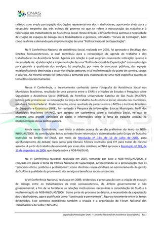 salários, com ampla participação dos órgãos representativos dos trabalhadores, apontando ainda para o
necessário empenho das três esferas de governo no que se refere à estruturação do trabalho e à
valorização dos trabalhadores da Assistência Social. Nessa direção, a IV Conferência acentua a necessidade
de criação de espaços de diálogo entre trabalhadores e gestores, intitulados “Fóruns de Formação”, bem
como reafirma a demanda pela implementação de uma “Política Nacional de Capacitação”.

         Na V Conferência Nacional de Assistência Social, realizada em 2005, foi aprovado o Decálogo dos
Direitos Socioassistenciais, o qual contribuiu para a consolidação da agenda do trabalho e dos
trabalhadores na Assistência Social. Agenda em relação à qual surgiram novamente indicações quanto à
necessidade de: a) elaboração e implementação de uma “Política Nacional de Capacitação” como estratégia
para garantir a qualidade dos serviços; b) ampliação, por meio de concursos públicos, das equipes
multiprofissionais destinadas a atuar nos órgãos gestores; e c) implementação do plano de carreira, cargos
e salários. Ao mesmo tempo foi fortalecida a demanda pela elaboração de uma NOB específica quanto ao
tema dos recursos humanos.

        Nessa V Conferência, o levantamento conhecido como Fotografia da Assistência Social nos
Municípios Brasileiros, resultado de uma parceria entre o CNAS e o Núcleo de Estudos e Pesquisas sobre
Seguridade e Assistência Social (NEPSAS), da Pontifícia Universidade Católica de São Paulo (PUC/SP),
indicou pela primeira vez a composição da força de trabalho da Assistência Social, alocada nos municípios,
estados e Distrito Federal. Posteriormente, como resultado da parceria entre o MDS e o Instituto Brasileiro
de Geografia e Estatística (IBGE), foi realizada a Pesquisa de Informações Básicas Municipais: Perfil dos
Municípios Brasileiros (MUNIC), que agregou um suplemento sobre a Assistência Social, no qual se
encontra uma grande variedade de dados e informações sobre a força de trabalho alocada na
implementação dessa política pública.

         Ainda nessa Conferência, teve início o debate acerca da versão preliminar do texto da NOB-
RH/SUAS/2006. As contribuições feitas ao texto foram retomadas e sistematizadas pelo Grupo de Trabalho
instituído no âmbito do CNAS, por meio da Resolução nº 134, de 13 de julho de 2006, para
aprofundamento do debate; bem como pela Câmara Técnica instituída pela CIT para tratar do mesmo
assunto. A partir do trabalho desenvolvido por esses dois coletivos, o CNAS aprovou a Resolução nº 269, de
13 de dezembro de 2006, que dispõe sobre a NOB-RH/SUAS.

        Na VI Conferência Nacional, realizada em 2007, tomando por base a NOB-RH/SUAS/2006, é
colocado em pauta o tema da Política Nacional de Capacitação, acrescentando-se a preocupação com os
“princípios éticos, políticos e profissionais”, como diretrizes imprescindíveis ao aprimoramento da gestão
do SUAS e à qualidade do provimento dos serviços e benefícios socioassistenciais.

        A VII Conferência Nacional, realizada em 2009, evidenciou a preocupação com a criação de espaços
de diálogo entre os trabalhadores da rede socioassistencial, de âmbito governamental e não
governamental, a fim de se fortalecer as relações institucionais necessárias à consolidação do SUAS e à
implementação da NOB-RH/SUAS/2006. Como parte do processo de debate, a necessidade de capacitação
dos trabalhadores, agora qualificada como “continuada e permanente”, figurou novamente entre os temas
deliberados. Esse contexto possibilitou também a criação e a organização do Fórum Nacional dos
Trabalhadores do SUAS (FNTSUAS).


                                      Legislação/Resoluções CNAS – Conselho Nacional de Assistência Social (CNAS) - 8/31
 
