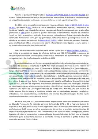 Ressalte-se que a partir da aprovação da Resolução CNAS nº 109, de 11 de novembro de 2009, que
trata da Tipificação Nacional de Serviços Socioassistenciais, a necessidade de elaboração e implementação
de uma política de educação continuada e permanente tornou-se mais urgente e imperativa.

        Em 2011, outros avanços foram conquistados. Houve a publicação da Lei nº 12.435, de 06 de julho
de 2011, que alterou a LOAS, instituiu o SUAS e estabeleceu, dentre outros objetivos, a implantação da
Gestão do Trabalho e da Educação Permanente na Assistência Social. Em consonância com as alterações
promovidas, a LOAS passou a garantir o que fora deliberado na VI Conferência Nacional de Assistência
Social, em 2007, ao autorizar a utilização de recursos do cofinanciamento federal, destinados às ações
continuadas da Assistência Social, para o pagamento de profissionais efetivos que integram as equipes de
referência. No mesmo ano, por meio da Resolução nº 32/2011, o CNAS definiu que, para essa finalidade,
pode ser utilizado até 60% do cofinanciamento federal, reforçando com isso a lógica do concurso público e
da formalização das relações de trabalho no SUAS.

        Outra iniciativa importante registrada nesse ano foi a publicação da Resolução CNAS nº 17/2011,
que ratifica a composição da equipe de referência definida pela NOB-RH/SUAS/2006 e reconhece as
categorias profissionais com Ensino Superior, necessárias ao atendimento das especificidades dos serviços
socioassistenciais e das funções de gestão no âmbito do SUAS.

        O ano de 2011 culmina, por fim, com a realização da VIII Conferência Nacional de Assistência Social,
que tratou dos avanços na implantação do SUAS. Nela foram pautados e debatidos os temas relativos ao
trabalho e aos trabalhadores, tais como: a) a estruturação da Gestão do Trabalho; b) os Planos de Carreira,
Cargos e Salários (PCCS); c) o concurso público na área; d) a política de educação continuada e permanente.
Com relação a esses temas, duas deliberações são reveladoras da centralidade adquirida pela preocupação
com a qualificação e valorização do trabalho e dos trabalhadores do SUAS e, por isso, merecem ser citadas:
a primeira define a necessidade de “Implantar a Gestão do Trabalho, a partir da NOB-RH/SUAS/2006, nas
três esferas de governo e no Distrito Federal, para garantir trabalho qualificado no desenvolvimento das
ações do SUAS, com base em diagnóstico do número de trabalhadores necessários em relação à demanda
de trabalho existente nos serviços, programas, projetos e benefícios”; e a segunda, define a necessidade de
“Constituir uma Política de Capacitação Continuada, de acordo com a NOB-RH/SUAS, com recursos da
União, estados, Distrito Federal e municípios, voltada para os trabalhadores, gestores, conselheiros,
entidades da rede socioassistencial, orientando-se pelo princípio da profissionalização, da ética e pelo
atendimento aos usuários como sujeitos de direitos”.

         Em 16 de março de 2012, concomitantemente ao processo de elaboração dessa Política Nacional
de Educação Permanente, foi instituído, por meio da Resolução CNAS n. 08, o Programa Nacional de
Capacitação do SUAS (CapacitaSUAS), visando: a) garantir a oferta de formação permanente para qualificar
profissionais do SUAS no que se refere ao provimento dos serviços e benefícios socioassistenciais; b)
capacitar técnicos e gestores do SUAS para a implementação das ações dos Planos Estratégicos do governo
brasileiro; c) induzir o compromisso e responsabilidade do pacto federativo do SUAS com a Educação
Permanente junto às Secretarias Estaduais e ao Distrito Federal; d) aprimorar a gestão do SUAS nos
municípios, estados e Distrito Federal.




                                       Legislação/Resoluções CNAS – Conselho Nacional de Assistência Social (CNAS) - 9/31
 