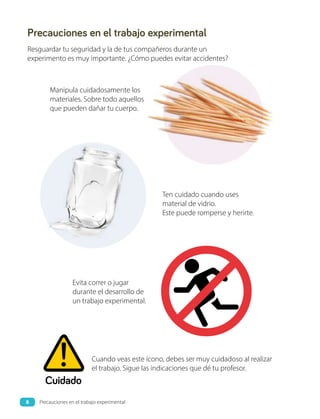Precauciones en el trabajo experimental
Resguardar tu seguridad y la de tus compañeros durante un
experimento es muy importante. ¿Cómo puedes evitar accidentes?
Cuidado
Cuando veas este ícono, debes ser muy cuidadoso al realizar
el trabajo. Sigue las indicaciones que dé tu profesor.
Evita correr o jugar
durante el desarrollo de
un trabajo experimental.
Ten cuidado cuando uses
material de vidrio.
Este puede romperse y herirte.
Manipula cuidadosamente los
materiales. Sobre todo aquellos
que pueden dañar tu cuerpo.
8 Precauciones en el trabajo experimental
 