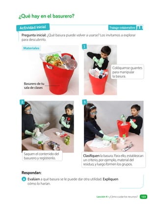 a Evalúen a qué basura se le puede dar otra utilidad. Expliquen
cómo lo harían.
Respondan:
¿Qué hay en el basurero?
Pregunta inicial: ¿Qué basura puede volver a usarse? Los invitamos a explorar
para descubrirlo.
Materiales
Actividad inicial
Basurero de tu
sala de clases
Colóquense guantes
para manipular
la basura.
Saquen el contenido del
basurero y regístrenlo.
Clasifiquen la basura. Para ello, establezcan
un criterio, por ejemplo, material del
residuo, y luego formen los grupos.
1
2 3
Lección 4 • ¿Cómo cuidar los recursos? 123
Trabajo colaborativo
 
