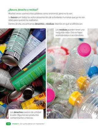 ¿Basura, desecho o residuo?
Muchas veces usamos estas palabras como sinónimos, pero no lo son.
La basura son todos los restos provenientes de actividades humanas que ya no son
útiles para quienes las realizaron.
Dentro de ella, encontramos desechos y residuos. Veamos en qué se diferencian.
Los residuos pueden tener una
«segunda vida». Esto se logra
reutilizándolos o reciclándolos.
Los desechos carecen de utilidad
o valor. Algunos son productos
contaminantes o tóxicos.
Unidad 3 • ¿Por qué las plantas son importantes?
124
 