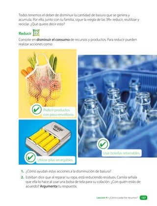 Todos tenemos el deber de disminuir la cantidad de basura que se genera y
acumula. Por ello, junto con tu familia, sigue la «regla de las 3R»: reducir, reutilizar y
reciclar. ¿Qué quiere decir esto?
Reducir
Consiste en disminuir el consumo de recursos y productos. Para reducir pueden
realizar acciones como:
Utilizar pilas recargables.
Usar botellas retornables.
1. ¿Cómo ayudan estas acciones a la disminución de basura?
2. Esteban dice que al reparar su ropa, está reduciendo residuos. Camila señala
que ella lo hace al usar una bolsa de tela para su colación. ¿Con quién estás de
acuerdo? Argumenta tu respuesta.
Preferir productos
con poco envoltorio.
Lección 4 • ¿Cómo cuidar los recursos? 127
 