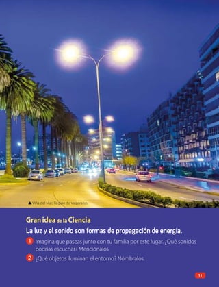 La luz y el sonido son formas de propagación de energía.
1 Imagina que paseas junto con tu familia por este lugar. ¿Qué sonidos
podrías escuchar? Menciónalos.
2 ¿Qué objetos iluminan el entorno? Nómbralos.
▲ Viña del Mar, Región de Valparaíso.
Granideade la Ciencia
11
 