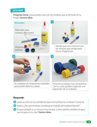 a ¿Qué ocurrió con la cantidad de basura al reutilizar los residuos? Comenta.
b Explica ¿Por qué reutilizar contribuye al cuidado del medioambiente?
c El agua potable es un recurso muy escaso. ¿Cómo podrías reutilizar el agua
que ocupas en tu casa? Genera ideas.
Responde:
Pregunta inicial: ¿Qué puedes crear con los residuos que se eliminan en tu
hogar? Genera ideas.
Actividad
Materiales
Materiales para
construir algo nuevo
Diversos
residuos
Decide qué vas a construir con
los residuos que recolectaste.
Usa tu imaginación.
Presenta tu trabajo a tus compañeros.
Con tu curso, pueden organizar una
exposición de sus trabajos.
Se cuidadoso al manipular los materiales
que pueden dañar tu cuerpo.
1
2 3
Lección 4 • ¿Cómo cuidar los recursos? 129
 