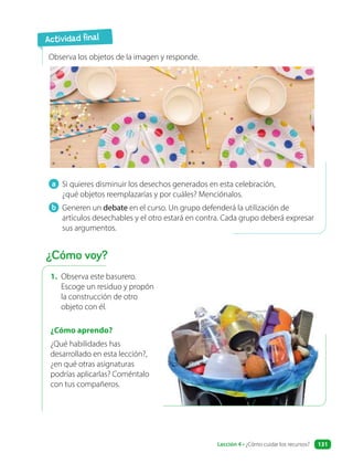 1. Observa este basurero.
Escoge un residuo y propón
la construcción de otro
objeto con él.
¿Cómo aprendo?
¿Qué habilidades has
desarrollado en esta lección?,
¿en qué otras asignaturas
podrías aplicarlas? Coméntalo
con tus compañeros.
a Si quieres disminuir los desechos generados en esta celebración,
¿qué objetos reemplazarías y por cuáles? Menciónalos.
b Generen un debate en el curso. Un grupo defenderá la utilización de
artículos desechables y el otro estará en contra. Cada grupo deberá expresar
sus argumentos.
Observa los objetos de la imagen y responde.
Actividad final
¿Cómo voy?
Lección 4 • ¿Cómo cuidar los recursos? 131
 