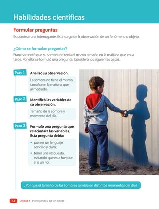 Formular preguntas
Es plantear una interrogante. Esta surge de la observación de un fenómeno u objeto.
¿Cómo se formulan preguntas?
Francisco notó que su sombra no tenía el mismo tamaño en la mañana que en la
tarde. Por ello, se formuló una pregunta. Consideró los siguientes pasos:
¿Por qué el tamaño de las sombras cambia en distintos momentos del día?
Habilidades científicas
Paso 1 Analizó su observación.
La sombra no tiene el mismo
tamaño en la mañana que
al mediodía.
Paso 2 Identificó las variables de
su observación.
Tamaño de la sombra y
momento del día.
Paso 3 Formuló una pregunta que
relacionara las variables.
Esta pregunta debía:
• poseer un lenguaje
sencillo y claro;
• tener una respuesta,
evitando que esta fuera un
sí o un no.
Unidad 1 • Investigando la luz y el sonido
12
 