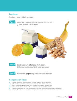 Practiquen
Realicen esta actividad en grupos.
Paso 1 Observen los alimentos que trajeron de colación.
¿Cómo pueden clasificarlos?
Paso 3 Formen los grupos según el criterio establecido.
Compartan en clases
1. Expliquen lo que realizaron para clasificar los alimentos.
2. ¿Qué criterio utilizaron?, ¿fue fácil escogerlo?, ¿por qué?
3. Den 3 ejemplos de situaciones cotidianas en donde se deba clasificar.
Paso 2 Establezcan un criterio de clasificación.
Utilicen uno distinto al de la página anterior.
139
Habilidades científicas
 