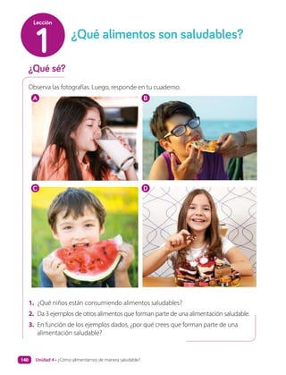 Observa las fotografías. Luego, responde en tu cuaderno.
1. ¿Qué niños están consumiendo alimentos saludables?
2. Da 3 ejemplos de otros alimentos que forman parte de una alimentación saludable.
3. En función de los ejemplos dados, ¿por qué crees que forman parte de una
alimentación saludable?
¿Qué sé?
¿Qué alimentos son saludables?
1
Lección
A
C
B
D
Unidad 4 • ¿Cómo alimentarnos de manera saludable?
140
 