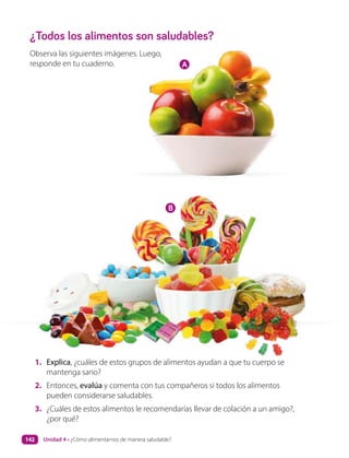 ¿Todos los alimentos son saludables?
Observa las siguientes imágenes. Luego,
responde en tu cuaderno.
1. Explica, ¿cuáles de estos grupos de alimentos ayudan a que tu cuerpo se
mantenga sano?
2. Entonces, evalúa y comenta con tus compañeros si todos los alimentos
pueden considerarse saludables.
3. ¿Cuáles de estos alimentos le recomendarías llevar de colación a un amigo?,
¿por qué?
A
B
Unidad 4 • ¿Cómo alimentarnos de manera saludable?
142
 
