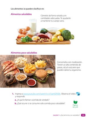1. Ingresa a www.youtube.com/watch?v=cFUaHGlF0Dk. Observa el video
y responde.
a. ¿A qué le llaman «comida de verdad»?
b.¿Qué ocurre si se consume solo comida poco saludable?
Los alimentos se pueden clasificar en:
Alimentos saludables
Alimentos poco saludables
Cómelos de foma variada y en
cantidades adecuadas. Te ayudarán
a mantener tu cuerpo sano.
Consúmelos con moderación.
Tienen un alto contenido de
grasas, sal y/o azúcares que
pueden dañar tu organismo.
Páginas
62 y 63
Lección 1 • ¿Qué alimentos son saludables? 143
 