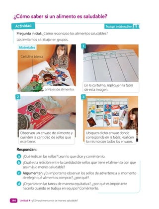 a ¿Qué indican los sellos? Lean lo que dice y coméntenlo.
b ¿Cuál es la relación entre la cantidad de sellos que tiene el alimento con que
sea más o menos saludable?
c Argumenten. ¿Es importante observar los sellos de advertencia al momento
de elegir qué alimentos comprar?, ¿por qué?
d ¿Organizaron las tareas de manera equitativa?, ¿por qué es importante
hacerlo cuando se trabaja en equipo? Coméntenlo.
Respondan:
Pregunta inicial: ¿Cómo reconozco los alimentos saludables?
Los invitamos a trabajar en grupos.
¿Cómo saber si un alimento es saludable?
Materiales
Actividad
1
3
2
Envases de alimentos
Cartulina blanca
En la cartulina, repliquen la tabla
de esta imagen.
Observen un envase de alimento y
cuenten la cantidad de sellos que
este tiene.
Ubiquen dicho envase donde
corresponda en la tabla. Realicen
lo mismo con todos los envases.
Trabajo colaborativo
Unidad 4 • ¿Cómo alimentarnos de manera saludable?
144
 
