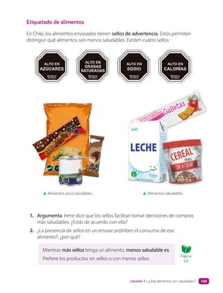Galletas
Galletas
Etiquetado de alimentos
En Chile, los alimentos envasados tienen sellos de advertencia. Estos permiten
distinguir qué alimentos son menos saludables. Existen cuatro sellos:
1. Argumenta. Irene dice que los sellos facilitan tomar decisiones de compras
más saludables. ¿Estás de acuerdo con ella?
2. ¿La presencia de sellos en un envase prohíben el consumo de ese
alimento?, ¿por qué?
▲ Alimentos poco saludables. ▲ Alimentos saludables.
CEREAL
CEREAL
Mientras más sellos tenga un alimento, menos saludable es.
Prefiere los productos sin sellos o con menos sellos.
Página
64
Lección 1 • ¿Qué alimentos son saludables? 145
 