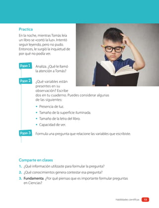 Practica
En la noche, mientras Tomás leía
un libro se «cortó la luz». Intentó
seguir leyendo, pero no pudo.
Entonces, le surgió la inquietud de
por qué no podía ver.
Paso 1 Analiza. ¿Qué le llamó
la atención a Tomás?
Paso 2 ¿Qué variables están
presentes en su
observación? Escribe
dos en tu cuaderno. Puedes considerar algunas
de las siguientes:
• Presencia de luz.
• Tamaño de la superficie iluminada.
• Tamaño de la letra del libro.
• Capacidad de ver.
Paso 3 Formula una pregunta que relacione las variables que escribiste.
Comparte en clases
1. ¿Qué información utilizaste para formular la pregunta?
2. ¿Qué conocimientos genera contestar esa pregunta?
3. Fundamenta. ¿Por qué piensas que es importante formular preguntas
en Ciencias?
13
Habilidades científicas
 