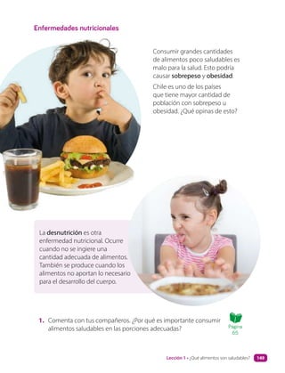 La desnutrición es otra
enfermedad nutricional. Ocurre
cuando no se ingiere una
cantidad adecuada de alimentos.
También se produce cuando los
alimentos no aportan lo necesario
para el desarrollo del cuerpo.
Enfermedades nutricionales
1. Comenta con tus compañeros. ¿Por qué es importante consumir
alimentos saludables en las porciones adecuadas?
Consumir grandes cantidades
de alimentos poco saludables es
malo para la salud. Esto podría
causar sobrepeso y obesidad.
Chile es uno de los países
que tiene mayor cantidad de
población con sobrepeso u
obesidad. ¿Qué opinas de esto?
Página
65
Lección 1 • ¿Qué alimentos son saludables? 149
 