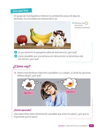 a ¿A qué alimento le agregarías sellos de advertencia?, ¿por qué?
b ¿Sería saludable que una persona con desnutrición se alimentara solo
con donas?, ¿por qué?
Un grupo de investigadores midieron la cantidad de azúcar de algunos
alimentos. Sus resultados los representaron así:
Mientras más ,
más azúcar
contiene el alimento.
1. Valeria necesita llevar colaciones saludables a su colegio. ¿Cuál de las opciones
debería elegir?, ¿por qué?
¿Cómo aprendo?
¿Qué aprendiste sobre alimentación saludable que antes no sabías?, ¿por qué es
importante que lo sepas?
Actividad final
¿Cómo voy?
Opción 1
Opción 2
Lección 1 • ¿Qué alimentos son saludables? 151
 