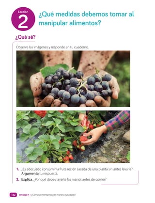 Observa las imágenes y responde en tu cuaderno.
1. ¿Es adecuado consumir la fruta recién sacada de una planta sin antes lavarla?
Argumenta tu respuesta.
2. Explica. ¿Por qué debes lavarte las manos antes de comer?
¿Qué sé?
¿Qué medidas debemos tomar al
manipular alimentos?
2
Lección
Unidad 4 • ¿Cómo alimentarnos de manera saludable?
152
 