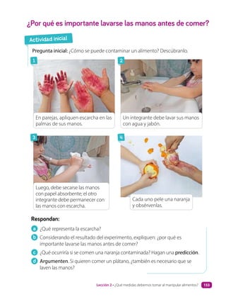 a ¿Qué representa la escarcha?
b Considerando el resultado del experimento, expliquen: ¿por qué es
importante lavarse las manos antes de comer?
c ¿Qué ocurriría si se comen una naranja contaminada? Hagan una predicción.
d Argumenten. Si quieren comer un plátano, ¿también es necesario que se
laven las manos?
Respondan:
¿Por qué es importante lavarse las manos antes de comer?
Pregunta inicial: ¿Cómo se puede contaminar un alimento? Descúbranlo.
Cada uno pele una naranja
y obsérvenlas.
En parejas, apliquen escarcha en las
palmas de sus manos.
Luego, debe secarse las manos
con papel absorbente; el otro
integrante debe permanecer con
las manos con escarcha.
Un integrante debe lavar sus manos
con agua y jabón.
Actividad inicial
1
3
2
4
Lección 2 • ¿Qué medidas debemos tomar al manipular alimentos? 153
 