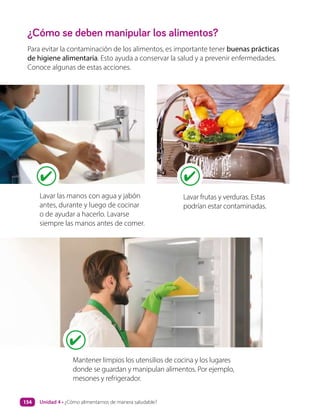 ¿Cómo se deben manipular los alimentos?
Para evitar la contaminación de los alimentos, es importante tener buenas prácticas
de higiene alimentaria. Esto ayuda a conservar la salud y a prevenir enfermedades.
Conoce algunas de estas acciones.
Lavar las manos con agua y jabón
antes, durante y luego de cocinar
o de ayudar a hacerlo. Lavarse
siempre las manos antes de comer.
Mantener limpios los utensilios de cocina y los lugares
donde se guardan y manipulan alimentos. Por ejemplo,
mesones y refrigerador.
Lavar frutas y verduras. Estas
podrían estar contaminadas.
Unidad 4 • ¿Cómo alimentarnos de manera saludable?
154
 