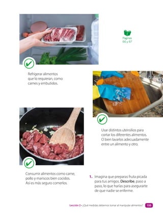 1. Imagina que preparas fruta picada
para tus amigos. Describe, paso a
paso, lo que harías para asegurarte
de que nadie se enferme.
Refrigerar alimentos
que lo requieran, como
carnes y embutidos.
Usar distintos utensilios para
cortar los diferentes alimentos.
O bien lavarlos adecuadamente
entre un alimento y otro.
Consumir alimentos como carne,
pollo y mariscos bien cocidos.
Así es más seguro comerlos.
Páginas
66 y 67
Lección 2 • ¿Qué medidas debemos tomar al manipular alimentos? 155
 