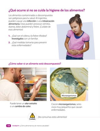 1. ¿Qué son el cólera y la fiebre tifoidea?
Investígalos con un familiar.
2. ¿Qué medidas tomarías para prevenir
estas enfermedades?
¿Qué ocurre si no se cuida la higiene de los alimentos?
¿Cómo saber si un alimento está descompuesto?
Los alimentos contaminados o descompuestos
son peligrosos para tu salud. Al ingerirlos,
pueden causar una infección o una intoxicación
alimentaria. Estas pueden provocar vómitos,
diarrea, dolor abdominal y fiebre. ¡Cuídate de
esos alimentos!
Crecen microorganismos, seres
vivos muy pequeños que causan
enfermedades.
Puede tener un olor extraño
o un cambio de color.
Microorganismos
¡No consumas estos alimentos!
Cuidado
Unidad 4 • ¿Cómo alimentarnos de manera saludable?
156
 