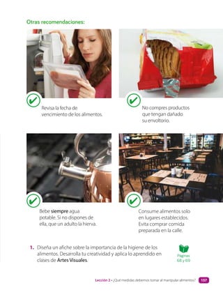 1. Diseña un afiche sobre la importancia de la higiene de los
alimentos. Desarrolla tu creatividad y aplica lo aprendido en
clases de Artes Visuales.
Otras recomendaciones:
No compres productos
que tengan dañado
su envoltorio.
Bebe siempre agua
potable. Si no dispones de
ella, que un adulto la hierva.
Consume alimentos solo
en lugares establecidos.
Evita comprar comida
preparada en la calle.
Revisa la fecha de
vencimiento de los alimentos.
Páginas
68 y 69
Lección 2 • ¿Qué medidas debemos tomar al manipular alimentos? 157
 