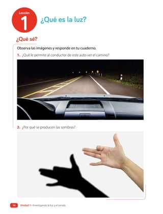 ¿Qué sé?
¿Qué es la luz?
Observa las imágenes y responde en tu cuaderno.
2. ¿Por qué se producen las sombras?
1. ¿Qué le permite al conductor de este auto ver el camino?
1
Lección
Unidad 1 • Investigando la luz y el sonido
14
 