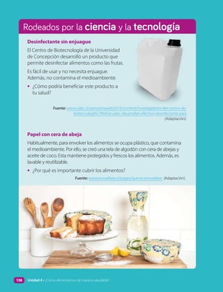 Rodeados por la ciencia y la tecnología
Papel con cera de abeja
Habitualmente, para envolver los alimentos se ocupa plástico, que contamina
el medioambiente. Por ello, se creó una tela de algodón con cera de abejas y
aceite de coco. Esta mantiene protegidos y frescos los alimentos. Además, es
lavable y reutilizable.
• ¿Por qué es importante cubrir los alimentos?
Fuente: www.envuelbee.cl/pages/que-es-envuelbee (Adaptación).
Desinfectante sin enjuague
El Centro de Biotecnología de la Universidad
de Concepción desarrolló un producto que
permite desinfectar alimentos como las frutas.
Es fácil de usar y no necesita enjuague.
Además, no contamina el medioambiente.
• ¿Cómo podría beneficiar este producto a
tu salud?
Fuente: www.udec.cl/panoramaweb2016/content/investigadores-del-centro-de-
biotecnolog%C3%ADa-udec-desarrollan-efectivo-desinfectante-para
(Adaptación).
158 Unidad 4 • ¿Cómo alimentarnos de manera saludable?
 