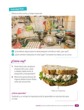 1. Pedro llevó este sándwich
al paseo del curso. ¿Qué
cuidados debió tener al
prepararlo y transportarlo?
2. Menciona qué prácticas de
higiene debería tener Pedro
antes de consumirlo.
a ¿Consideras seguro para la salud preparar comida en ella?, ¿por qué?
b ¿Qué cambios realizarías en este lugar? Comparte tus ideas con tu curso.
Observa esta cocina, y luego responde.
Pollo con mayonesa
¿Cómo aprendo?
Explícale a un amigo la importancia de lo aprendido en esta lección para
tu vida.
Actividad final
¿Cómo voy?
Lección 2 • ¿Qué medidas debemos tomar al manipular alimentos? 159
 