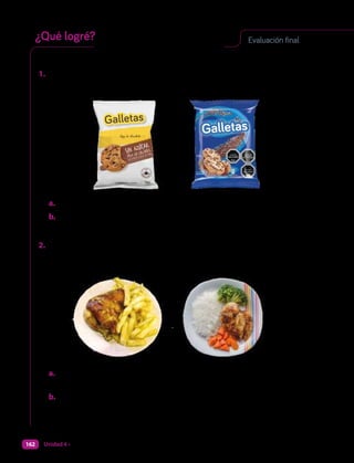 Responde y evalúa tus conocimientos.
1. Si te ofrecen estas opciones de colación:
Opción 1 Opción 2
a. Fundamenta. ¿Cuál de ellas llevarías para alimentarte saludablemente?
b. Tu compañero dice que ambas opciones son igual de saludables.
Evalúa su idea. ¿Estás a favor o en contra de su afirmación?, ¿por qué?
2. Observa y responde.
Opción 1 Opción 2
a. Fundamenta. Elige un almuerzo, ¿qué le cambiarías para hacerlo
más saludable?
b. Explica. ¿Qué prácticas de higiene se necesitaron para preparar el
almuerzo escogido?
Evaluación final
¿Qué logré?
Unidad 4 • ¿Cómo alimentarnos de manera saludable?
162
 