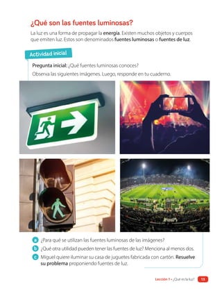 a ¿Para qué se utilizan las fuentes luminosas de las imágenes?
b ¿Qué otra utilidad pueden tener las fuentes de luz? Menciona al menos dos.
c Miguel quiere iluminar su casa de juguetes fabricada con cartón. Resuelve
su problema proponiendo fuentes de luz.
¿Qué son las fuentes luminosas?
La luz es una forma de propagar la energía. Existen muchos objetos y cuerpos
que emiten luz. Estos son denominados fuentes luminosas o fuentes de luz.
Pregunta inicial: ¿Qué fuentes luminosas conoces?
Observa las siguientes imágenes. Luego, responde en tu cuaderno.
Actividad inicial
15
Lección 1 • ¿Qué es la luz?
 
