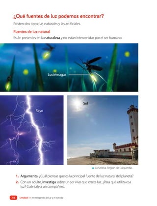 ¿Qué fuentes de luz podemos encontrar?
Existen dos tipos: las naturales y las artificiales.
Fuentes de luz natural
Están presentes en la naturaleza y no están intervenidas por el ser humano.
1. Argumenta. ¿Cuál piensas que es la principal fuente de luz natural del planeta?
2. Con un adulto, investiga sobre un ser vivo que emita luz. ¿Para qué utiliza esa
luz? Cuéntale a un compañero.
Luciérnagas
Rayo
Sol
▲ La Serena, Región de Coquimbo.
16 Unidad 1 • Investigando la luz y el sonido
 