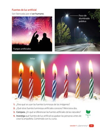 Fuegos artificiales
Velas
Foco de
alumbrado
público
1. ¿Para qué se usan las fuentes luminosas de las imágenes?
2. ¿Qué otras fuentes luminosas artificiales conoces? Menciona dos.
3. Compara. ¿En qué se diferencian las fuentes artificiales de las naturales?
4. Investiga qué fuentes de luz artificial ocupaban las personas antes de
crear la ampolleta. Coméntalo con tu curso.
Fuentes de luz artificial
Son fabricadas por el ser humano.
Página
8
Lección 1 • ¿Qué es la luz? 17
 