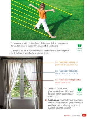 El cuerpo de la niña impide el paso de los rayos de luz provenientes
del Sol. Esto genera que se forme su sombra en el pasto.
Los objetos están hechos de diferentes materiales. Estos se comportan
de distintas maneras frente al paso de la luz.
1. Observa a tu alrededor.
¿Qué materiales impiden ver a
través de ellos?, ¿cuáles dejan
pasar la luz?
2. Fundamenta. Silvana dice que la sombra
se forma porque la luz viaja en línea recta
y no logra rodear a los objetos opacos.
¿Estás de acuerdo con ella?
Los materiales opacos no
permiten el paso de la luz.
Los materiales traslúcidos
dejan pasar parte de la luz.
Los materiales transparentes
dejan pasar la luz.
Páginas
10 y 11
Páginas
12 y 13
Lección 1 • ¿Qué es la luz? 21
 