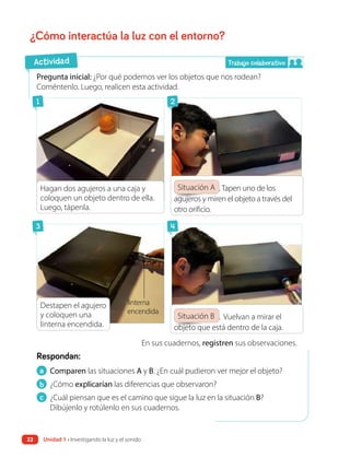 ¿Cómo interactúa la luz con el entorno?
a Comparen las situaciones A y B. ¿En cuál pudieron ver mejor el objeto?
b ¿Cómo explicarían las diferencias que observaron?
c ¿Cuál piensan que es el camino que sigue la luz en la situación B?
Dibújenlo y rotúlenlo en sus cuadernos.
Respondan:
Pregunta inicial: ¿Por qué podemos ver los objetos que nos rodean?
Coméntenlo. Luego, realicen esta actividad.
En sus cuadernos, registren sus observaciones.
Situación A .Tapen uno de los
agujeros y miren el objeto a través del
otro orificio.
Situación B . Vuelvan a mirar el
objeto que está dentro de la caja.
Actividad
linterna
encendida
Trabajo colaborativo
1
3
2
4
Hagan dos agujeros a una caja y
coloquen un objeto dentro de ella.
Luego, tápenla.
Destapen el agujero
y coloquen una
linterna encendida.
22 Unidad 1 • Investigando la luz y el sonido
 