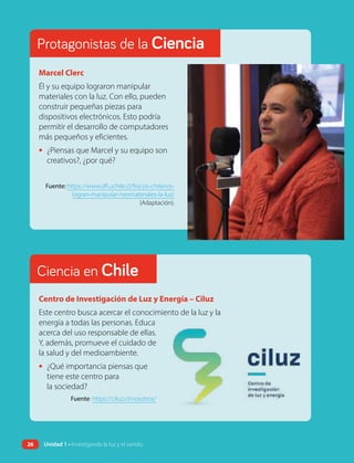 Marcel Clerc
Él y su equipo lograron manipular
materiales con la luz. Con ello, pueden
construir pequeñas piezas para
dispositivos electrónicos. Esto podría
permitir el desarrollo de computadores
más pequeños y eficientes.
• ¿Piensas que Marcel y su equipo son
creativos?, ¿por qué?
Fuente: https://www.dfi.uchile.cl/fisicos-chilenos-
logran-manipular-neomateriales-la-luz/
(Adaptación).
Centro de Investigación de Luz y Energía – Ciluz
Este centro busca acercar el conocimiento de la luz y la
energía a todas las personas. Educa
acerca del uso responsable de ellas.
Y, además, promueve el cuidado de
la salud y del medioambiente.
• ¿Qué importancia piensas que
tiene este centro para
la sociedad?
Fuente: https://ciluz.cl/nosotros/
Ciencia en Chile
Protagonistas de la Ciencia
26 Unidad 1 • Investigando la luz y el sonido
 